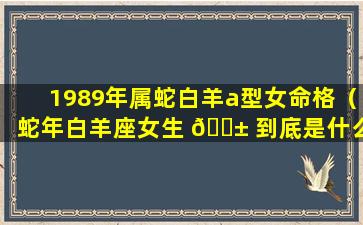 1989年属蛇白羊a型女命格（蛇年白羊座女生 🐱 到底是什么 🦉 样的女人）